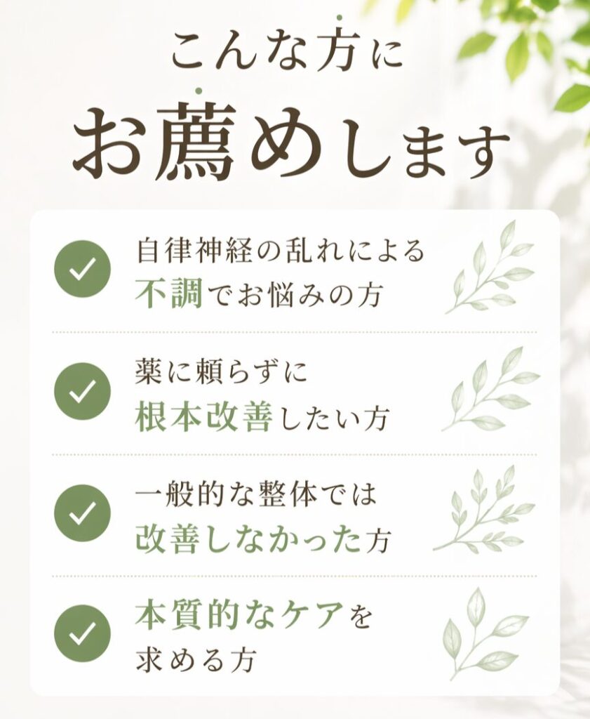 こんな方にお薦めします。自律神経神経の乱れによる不調でお悩みの方、薬に頼らず根本改善したい方、一般的な整体では改善しなかった方、本質的なケアを求める方