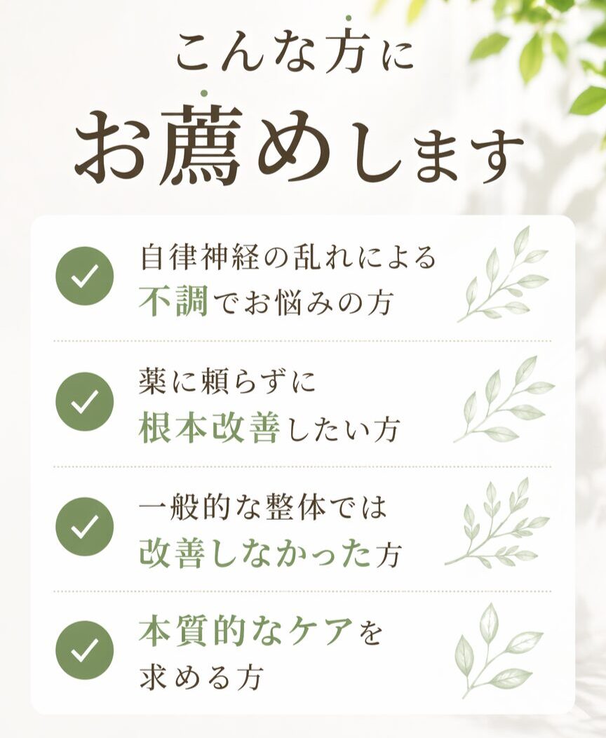 こんな方にお薦め。自律神経神経の乱れによる不調でお悩みの方、薬に頼らず根本改善したい方、一般的な整体では改善しなかった方、本質的なケアを求める方